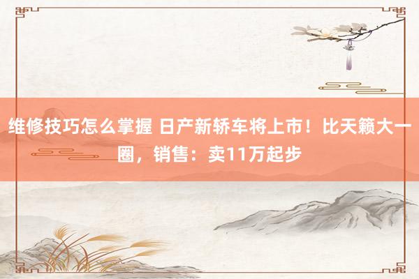 维修技巧怎么掌握 日产新轿车将上市！比天籁大一圈，销售：卖11万起步