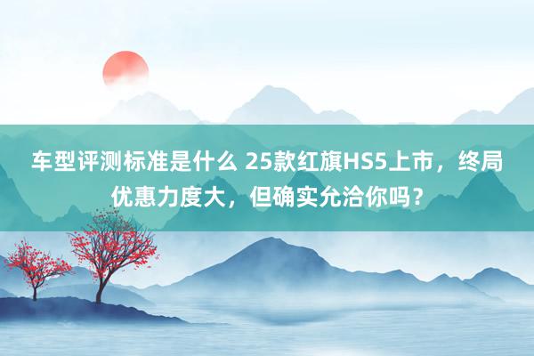 车型评测标准是什么 25款红旗HS5上市，终局优惠力度大，但确实允洽你吗？