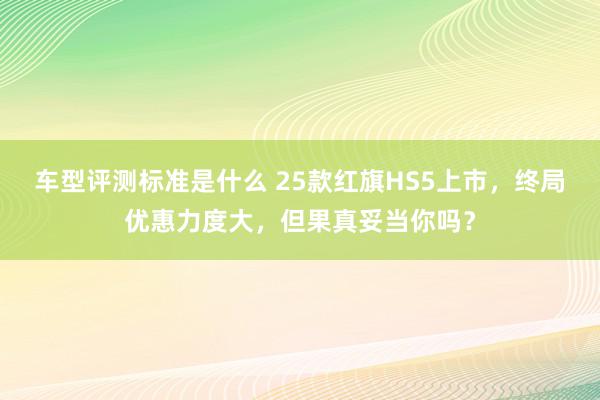 车型评测标准是什么 25款红旗HS5上市，终局优惠力度大，但果真妥当你吗？