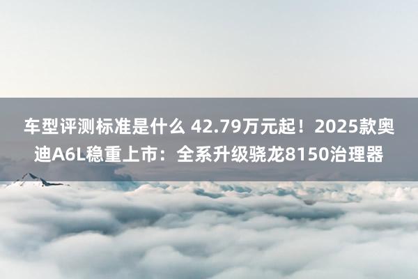 车型评测标准是什么 42.79万元起！2025款奥迪A6L稳重上市：全系升级骁龙8150治理器