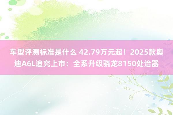 车型评测标准是什么 42.79万元起！2025款奥迪A6L追究上市：全系升级骁龙8150处治器