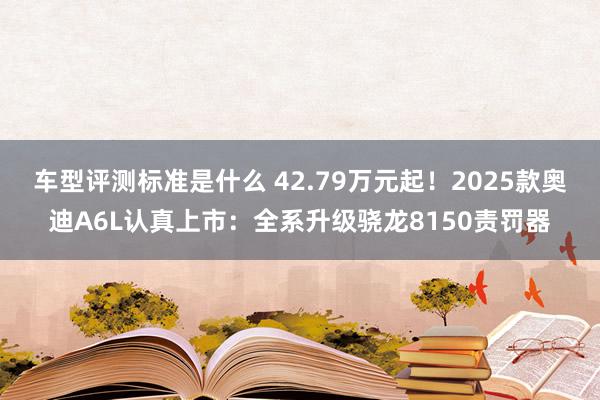 车型评测标准是什么 42.79万元起！2025款奥迪A6L认真上市：全系升级骁龙8150责罚器