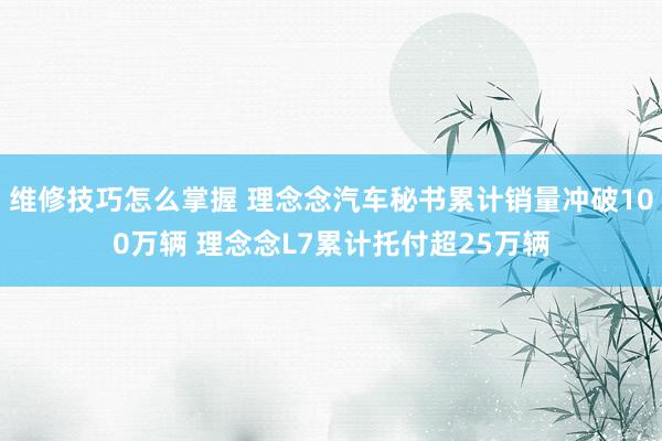 维修技巧怎么掌握 理念念汽车秘书累计销量冲破100万辆 理念念L7累计托付超25万辆