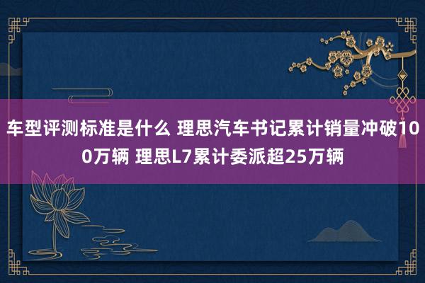 车型评测标准是什么 理思汽车书记累计销量冲破100万辆 理思L7累计委派超25万辆