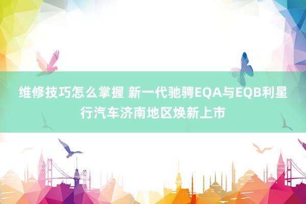 维修技巧怎么掌握 新一代驰骋EQA与EQB利星行汽车济南地区焕新上市