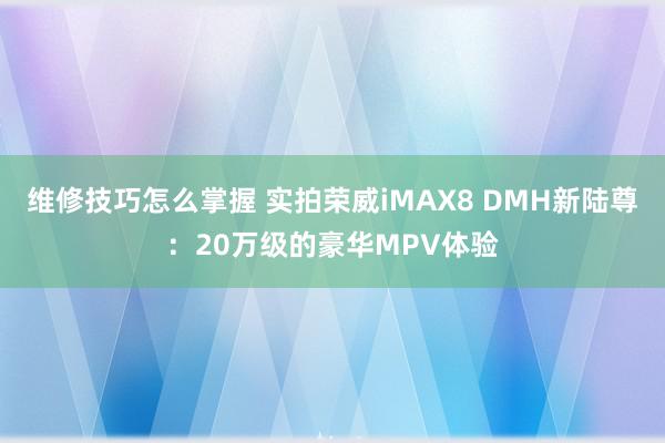 维修技巧怎么掌握 实拍荣威iMAX8 DMH新陆尊：20万级的豪华MPV体验