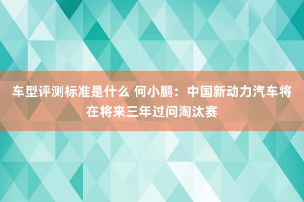 车型评测标准是什么 何小鹏：中国新动力汽车将在将来三年过问淘汰赛