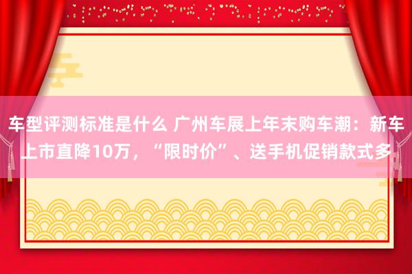 车型评测标准是什么 广州车展上年末购车潮：新车上市直降10万，“限时价”、送手机促销款式多