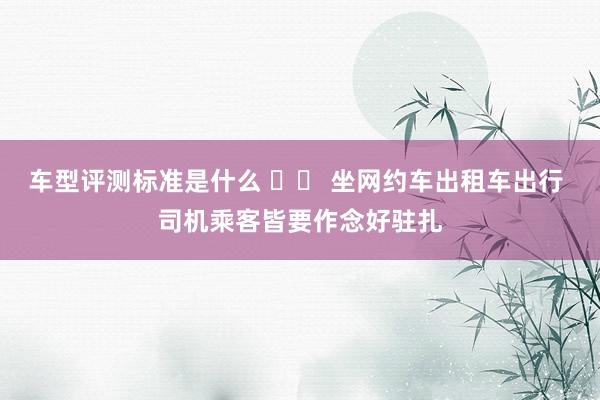 车型评测标准是什么 		 坐网约车出租车出行 司机乘客皆要作念好驻扎