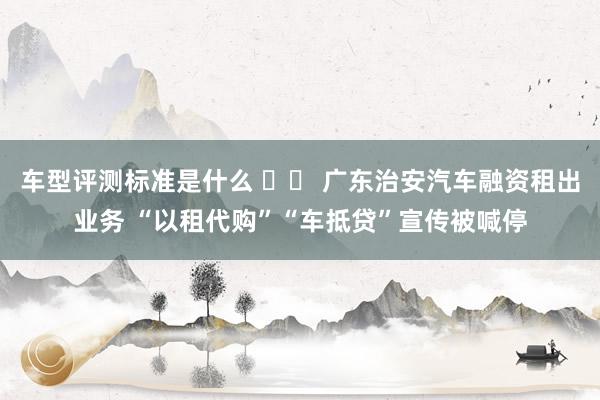 车型评测标准是什么 		 广东治安汽车融资租出业务 “以租代购”“车抵贷”宣传被喊停