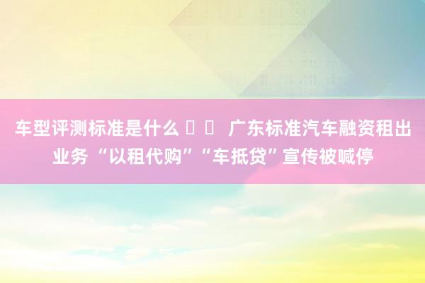 车型评测标准是什么 		 广东标准汽车融资租出业务 “以租代购”“车抵贷”宣传被喊停