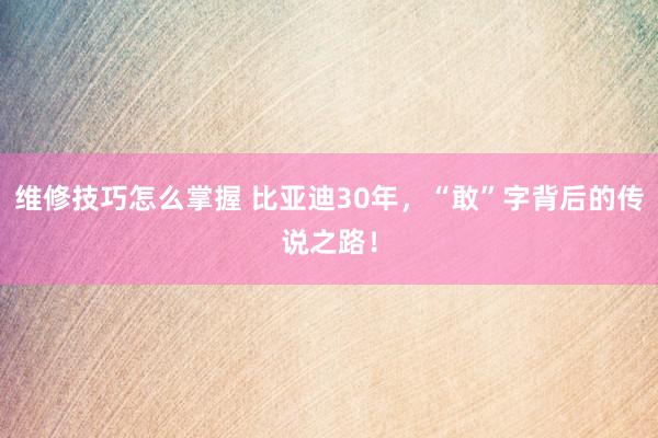 维修技巧怎么掌握 比亚迪30年，“敢”字背后的传说之路！