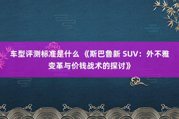 车型评测标准是什么 《斯巴鲁新 SUV：外不雅变革与价钱战术的探讨》