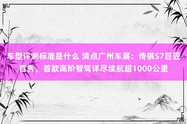 车型评测标准是什么 清点广州车展：传祺S7巨匠首秀，首款高阶智驾详尽续航超1000公里