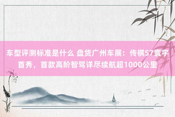 车型评测标准是什么 盘货广州车展：传祺S7寰宇首秀，首款高阶智驾详尽续航超1000公里