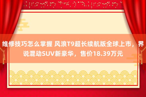 维修技巧怎么掌握 风浪T9超长续航版全球上市，界说混动SUV新豪华，售价18.39万元