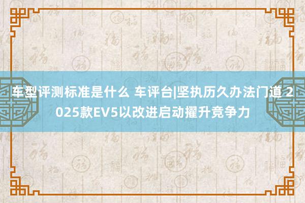 车型评测标准是什么 车评台|坚执历久办法门道 2025款EV5以改进启动擢升竞争力