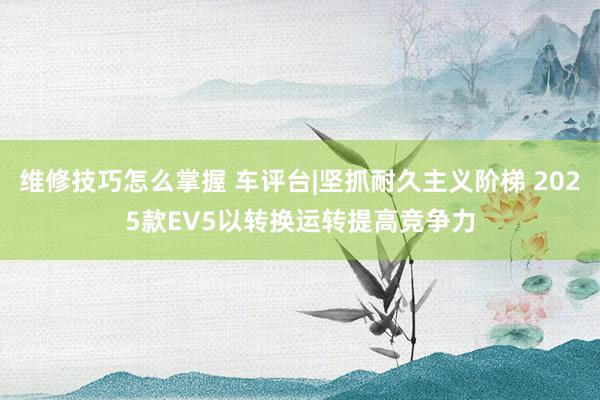 维修技巧怎么掌握 车评台|坚抓耐久主义阶梯 2025款EV5以转换运转提高竞争力