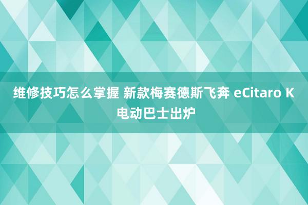 维修技巧怎么掌握 新款梅赛德斯飞奔 eCitaro K 电动巴士出炉