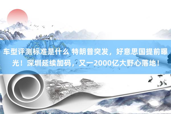 车型评测标准是什么 特朗普突发，好意思国提前曝光！深圳延续加码，又一2000亿大野心落地！