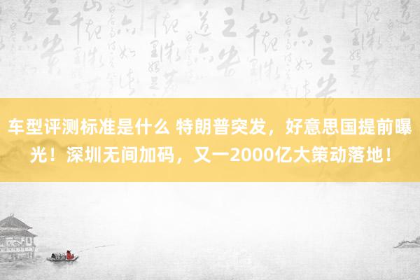 车型评测标准是什么 特朗普突发，好意思国提前曝光！深圳无间加码，又一2000亿大策动落地！