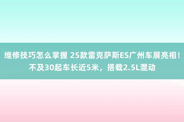 维修技巧怎么掌握 25款雷克萨斯ES广州车展亮相！不及30起车长近5米，搭载2.5L混动