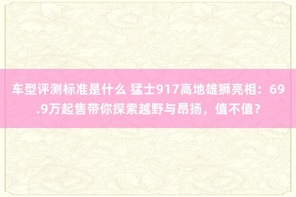 车型评测标准是什么 猛士917高地雄狮亮相：69.9万起售带你探索越野与昂扬，值不值？