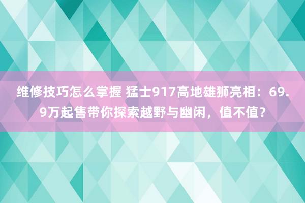 维修技巧怎么掌握 猛士917高地雄狮亮相：69.9万起售带你探索越野与幽闲，值不值？