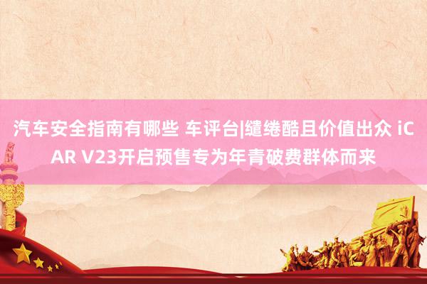 汽车安全指南有哪些 车评台|缱绻酷且价值出众 iCAR V23开启预售专为年青破费群体而来