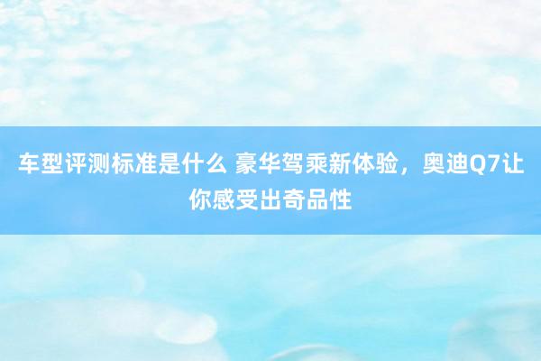 车型评测标准是什么 豪华驾乘新体验，奥迪Q7让你感受出奇品性