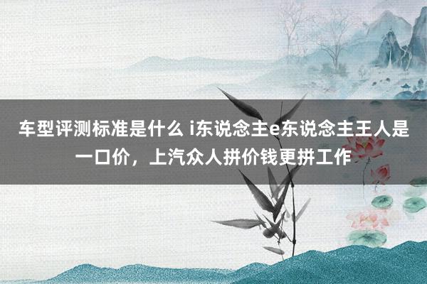 车型评测标准是什么 i东说念主e东说念主王人是一口价，上汽众人拼价钱更拼工作