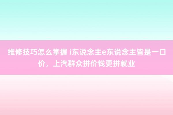 维修技巧怎么掌握 i东说念主e东说念主皆是一口价，上汽群众拼价钱更拼就业