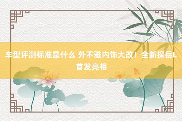 车型评测标准是什么 外不雅内饰大改！全新探岳L首发亮相