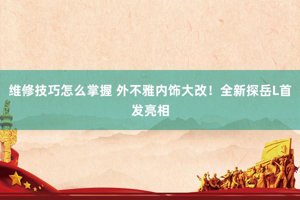 维修技巧怎么掌握 外不雅内饰大改！全新探岳L首发亮相