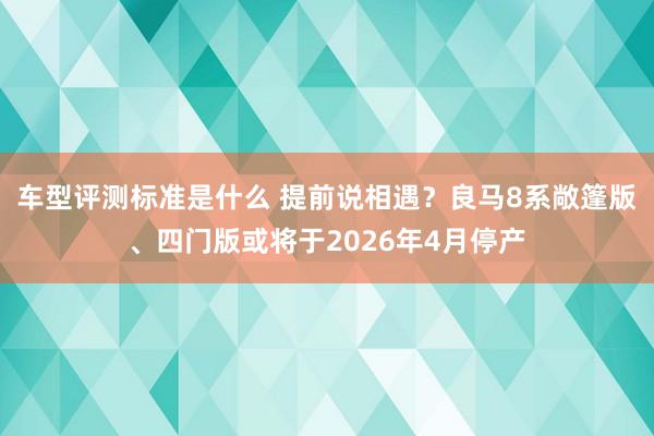 车型评测标准是什么 提前说相遇？良马8系敞篷版、四门版或将于2026年4月停产