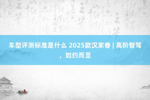 车型评测标准是什么 2025款汉家眷 | 高阶智驾，如约而至