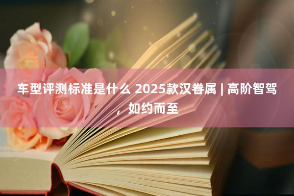 车型评测标准是什么 2025款汉眷属 | 高阶智驾，如约而至