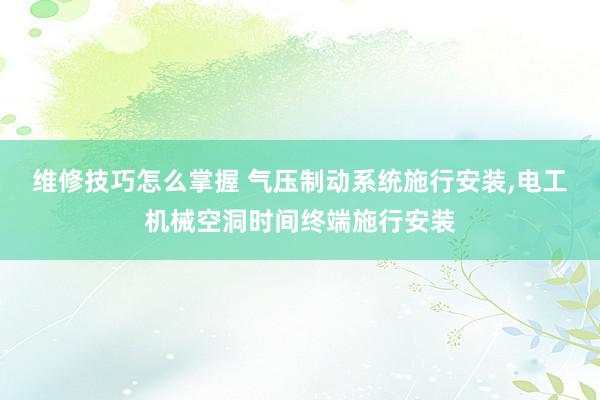 维修技巧怎么掌握 气压制动系统施行安装,电工机械空洞时间终端施行安装