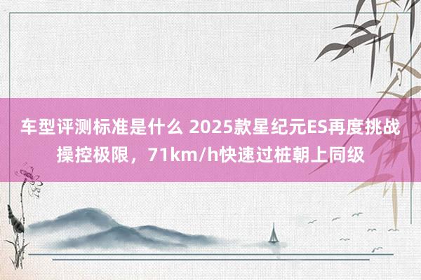 车型评测标准是什么 2025款星纪元ES再度挑战操控极限，71km/h快速过桩朝上同级