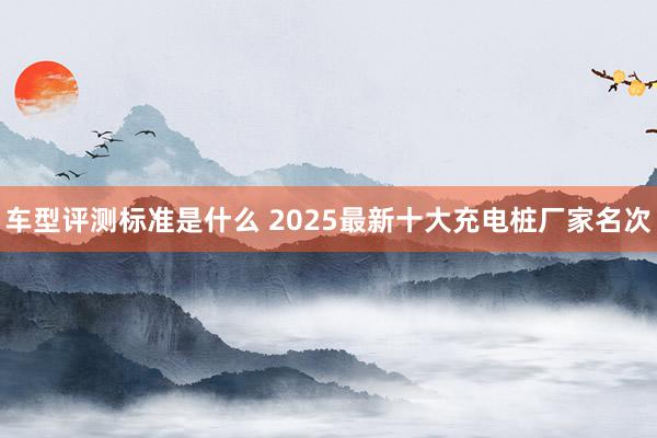 车型评测标准是什么 2025最新十大充电桩厂家名次