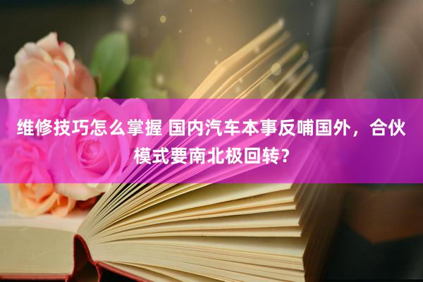 维修技巧怎么掌握 国内汽车本事反哺国外，合伙模式要南北极回转？