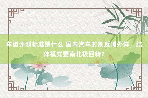 车型评测标准是什么 国内汽车时刻反哺外洋，结伴模式要南北极回转？