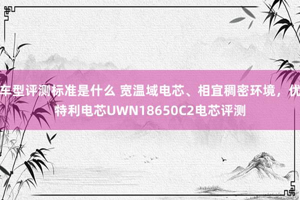 车型评测标准是什么 宽温域电芯、相宜稠密环境，优特利电芯UWN18650C2电芯评测