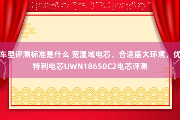 车型评测标准是什么 宽温域电芯、合适盛大环境，优特利电芯UWN18650C2电芯评测