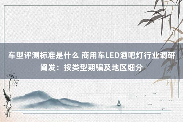 车型评测标准是什么 商用车LED酒吧灯行业调研阐发：按类型期骗及地区细分