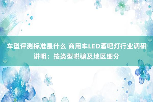 车型评测标准是什么 商用车LED酒吧灯行业调研讲明：按类型哄骗及地区细分