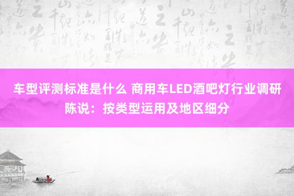 车型评测标准是什么 商用车LED酒吧灯行业调研陈说：按类型运用及地区细分