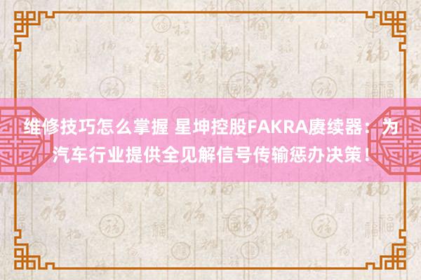 维修技巧怎么掌握 星坤控股FAKRA赓续器：为汽车行业提供全见解信号传输惩办决策！