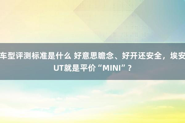 车型评测标准是什么 好意思瞻念、好开还安全，埃安UT就是平价“MINI”？