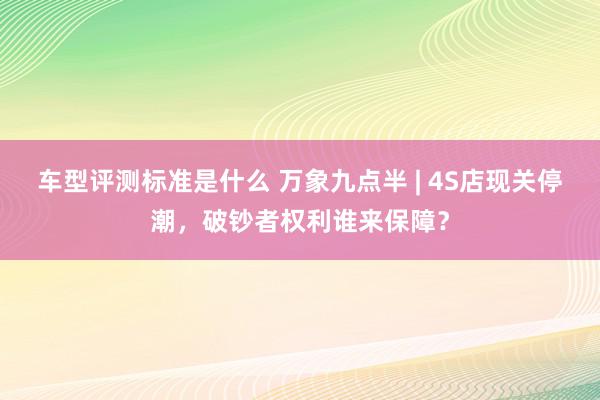 车型评测标准是什么 万象九点半 | 4S店现关停潮，破钞者权利谁来保障？